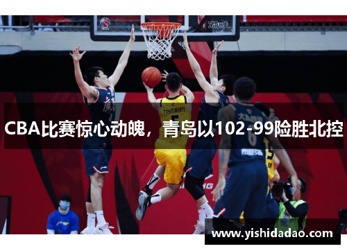 CBA比赛惊心动魄，青岛以102-99险胜北控